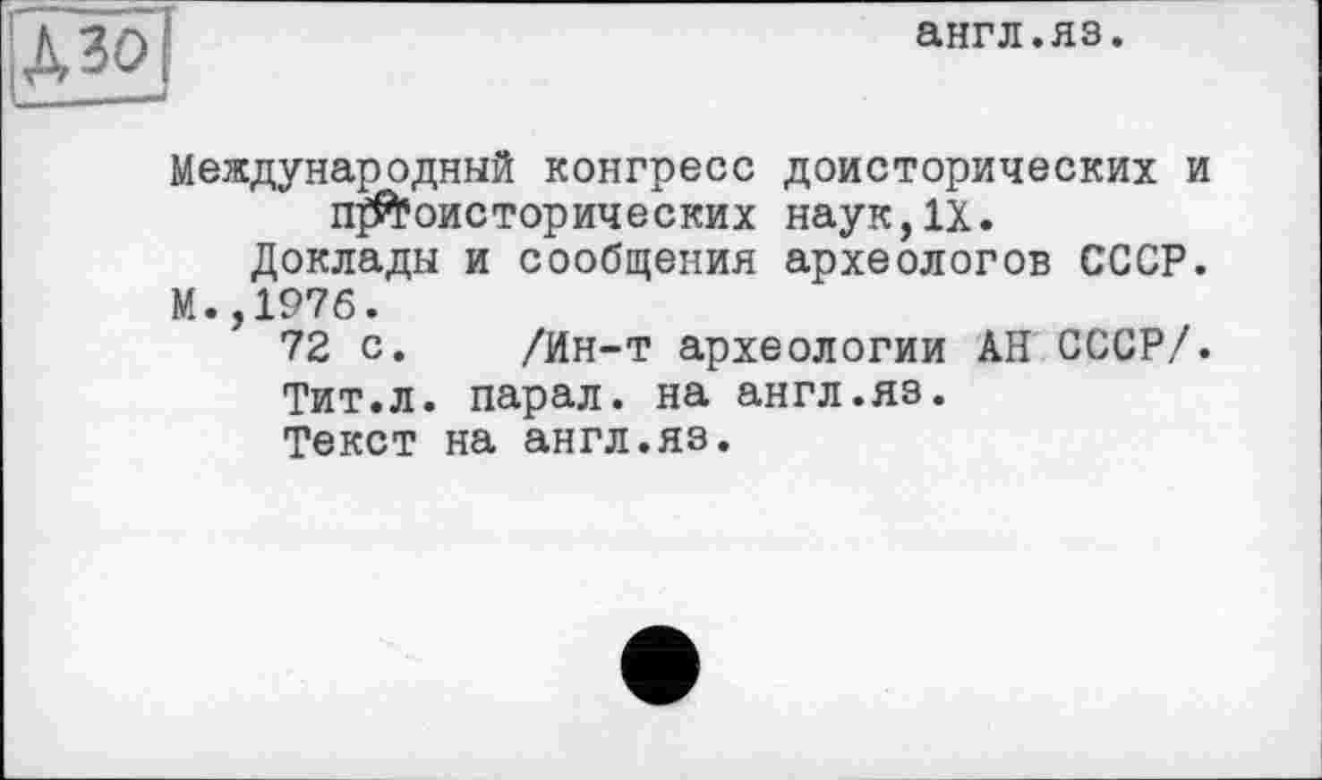 ﻿англ.яз.
!дзо]
Международный конгресс доисторических и п^оисторических наук,IX.
Доклады и сообщения археологов СССР.
М.,197б.
72 с. /Ин-т археологии АН СССР/.
Тит.л. парал. на англ.яз.
Текст на англ.яз.